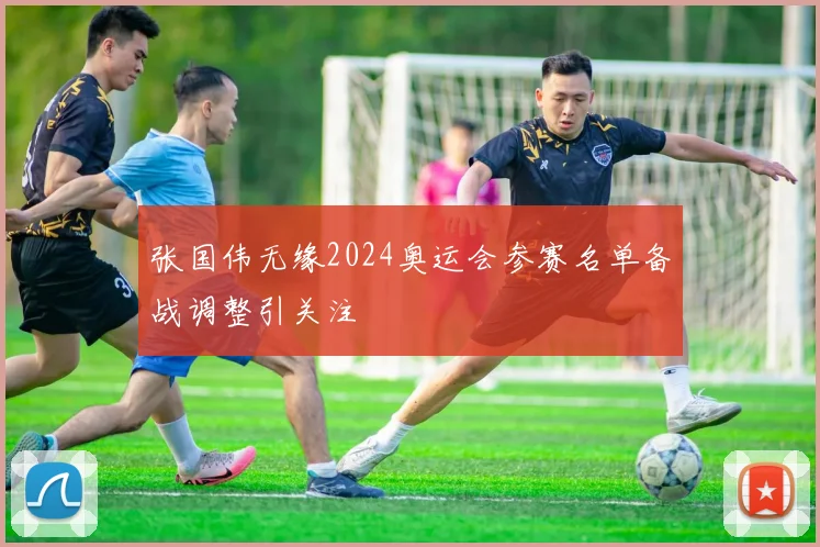 张国伟无缘2024奥运会参赛名单备战调整引关注