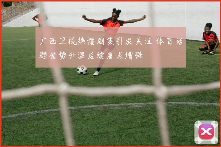 广西卫视热播剧集引发关注 体育话题借势升温后续看点增强