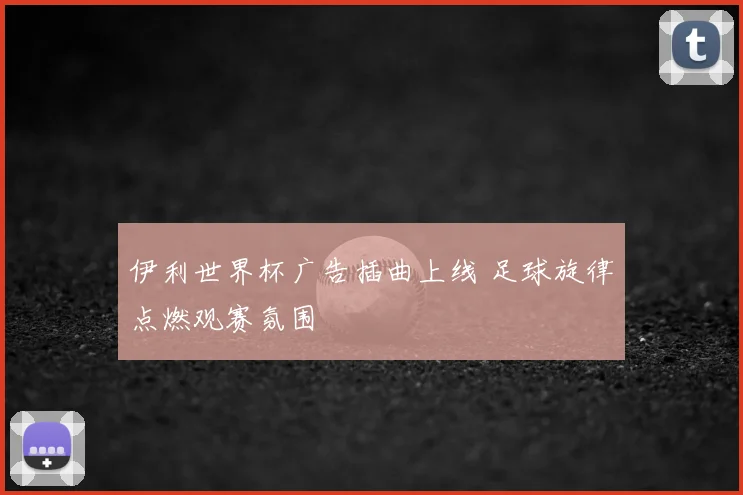 伊利世界杯广告插曲上线 足球旋律点燃观赛氛围
