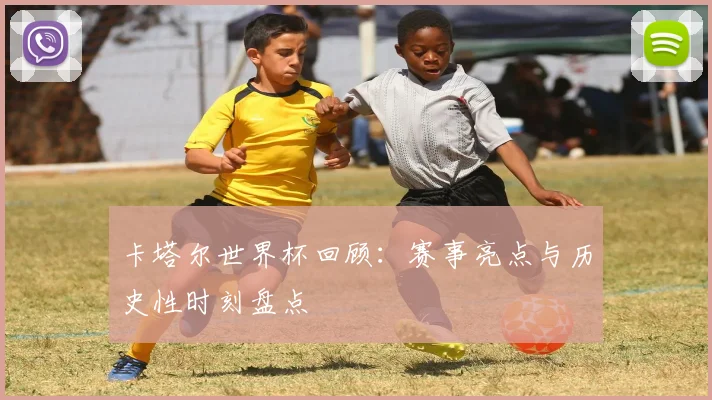 卡塔尔世界杯回顾：赛事亮点与历史性时刻盘点