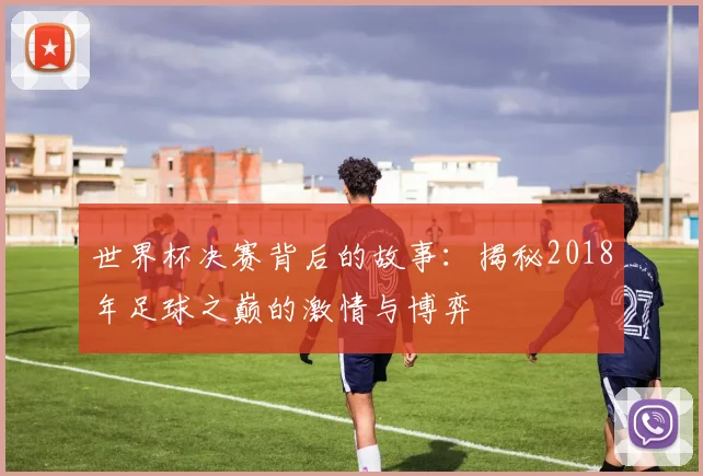 世界杯决赛背后的故事：揭秘2018年足球之巅的激情与博弈