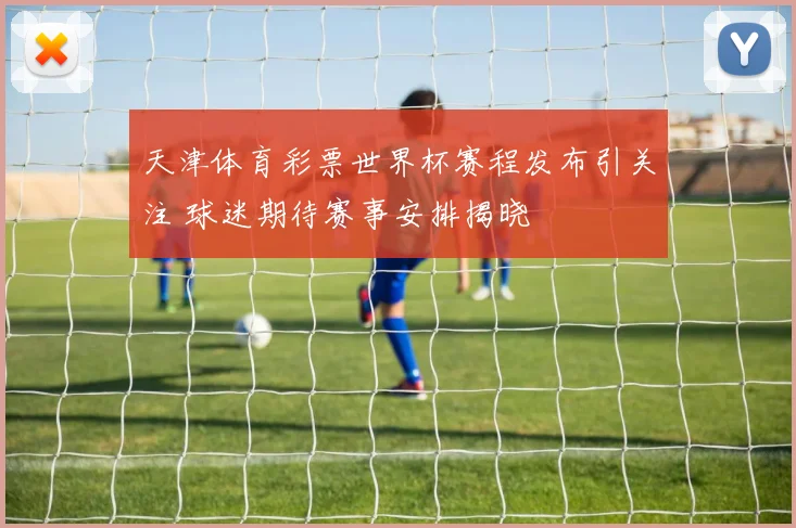天津体育彩票世界杯赛程发布引关注 球迷期待赛事安排揭晓