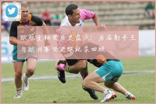 欧冠金靴奖历史盘点：历届射手王与欧洲赛场进球纪录回顾