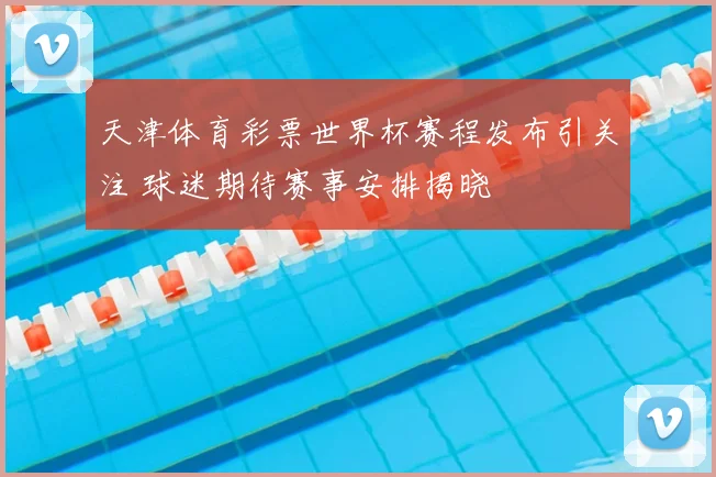 天津体育彩票世界杯赛程发布引关注 球迷期待赛事安排揭晓
