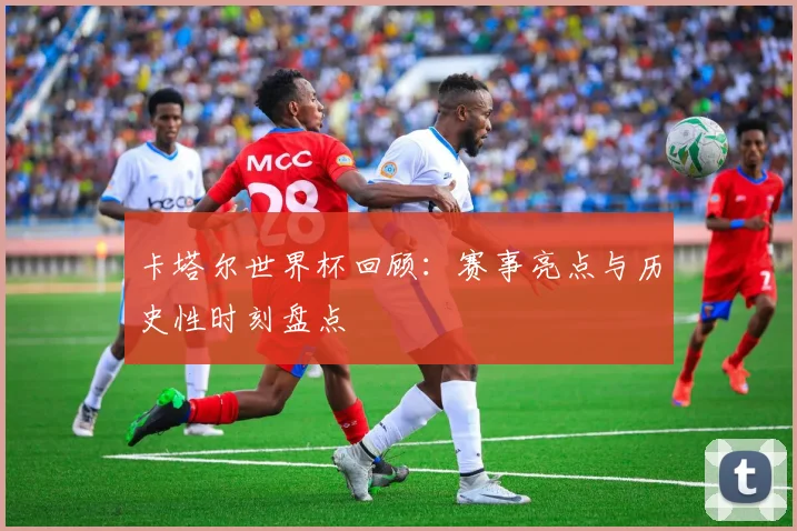 卡塔尔世界杯回顾:赛事亮点与历史性时刻盘点