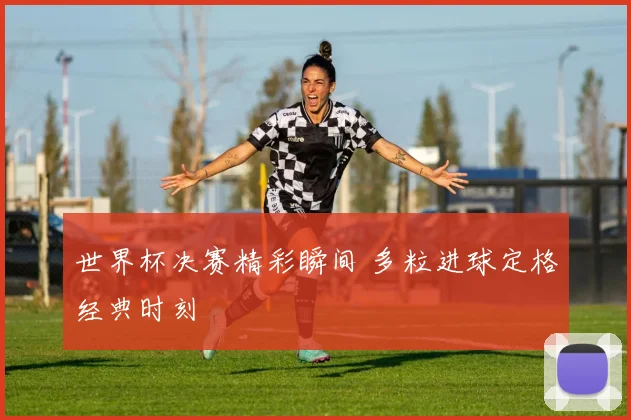 世界杯决赛精彩瞬间 多粒进球定格经典时刻