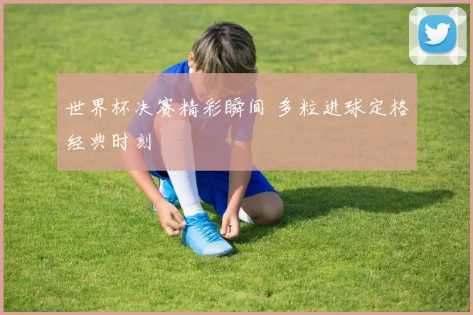 世界杯决赛精彩瞬间 多粒进球定格经典时刻