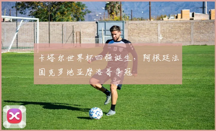 卡塔尔世界杯四强诞生，阿根廷法国克罗地亚摩洛哥争冠