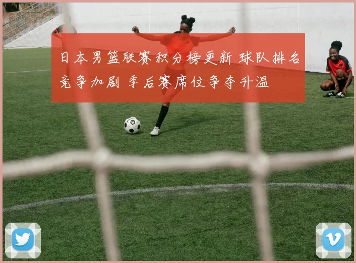 日本男篮联赛积分榜更新 球队排名竞争加剧 季后赛席位争夺升温