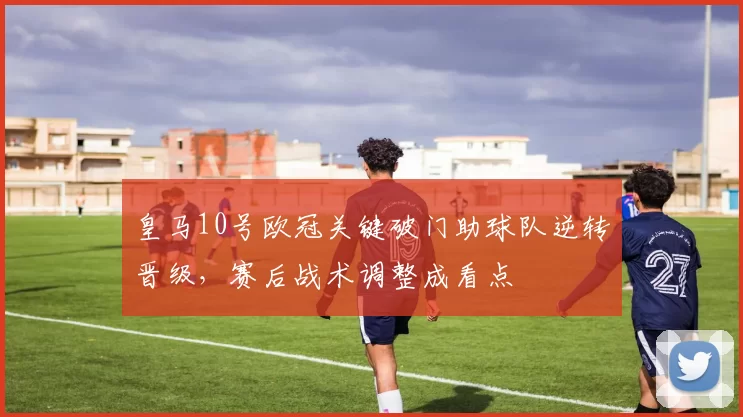 皇马10号欧冠关键破门助球队逆转晋级，赛后战术调整成看点