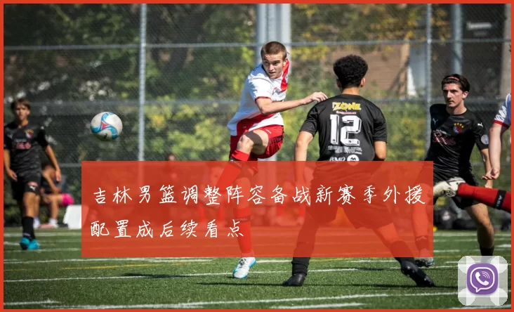 吉林男篮调整阵容备战新赛季外援配置成后续看点