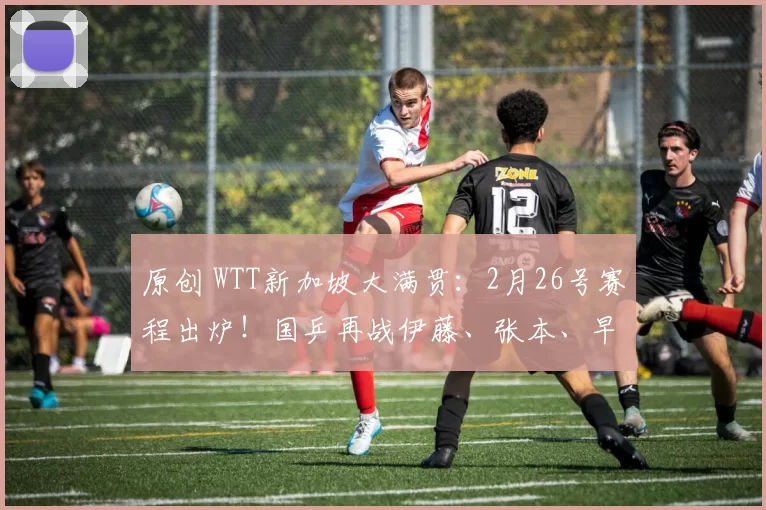 原创 WTT新加坡大满贯:2月26号赛程出炉!国乒再战伊藤、张本、早田
