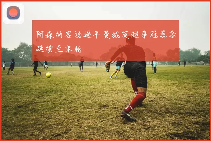 阿森纳客场逼平曼城英超争冠悬念延续至末轮