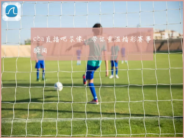 cba直播吧录像，带你重温精彩赛事瞬间