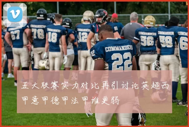 五大联赛实力对比再引讨论英超西甲意甲德甲法甲谁更弱