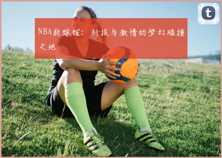 NBA新球馆：科技与激情的梦幻碰撞之地