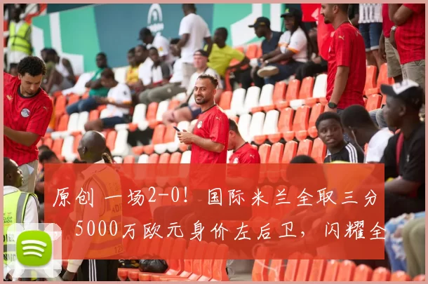 原创 一场2-0！国际米兰全取三分，5000万欧元身价左后卫，闪耀全场