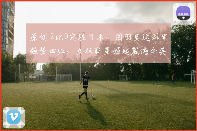 原创 2比0完胜日本,国羽奥运冠军强势回归,女双新星崛起震撼全英赛场