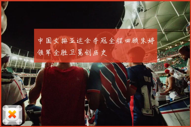 中国女排亚运会夺冠全程回顾朱婷领军全胜卫冕创历史