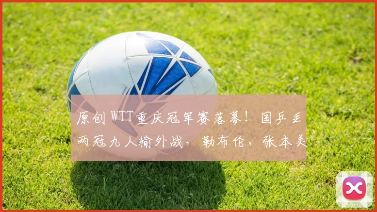 原创 WTT重庆冠军赛落幕！国乒丢两冠九人输外战，勒布伦、张本美和登顶