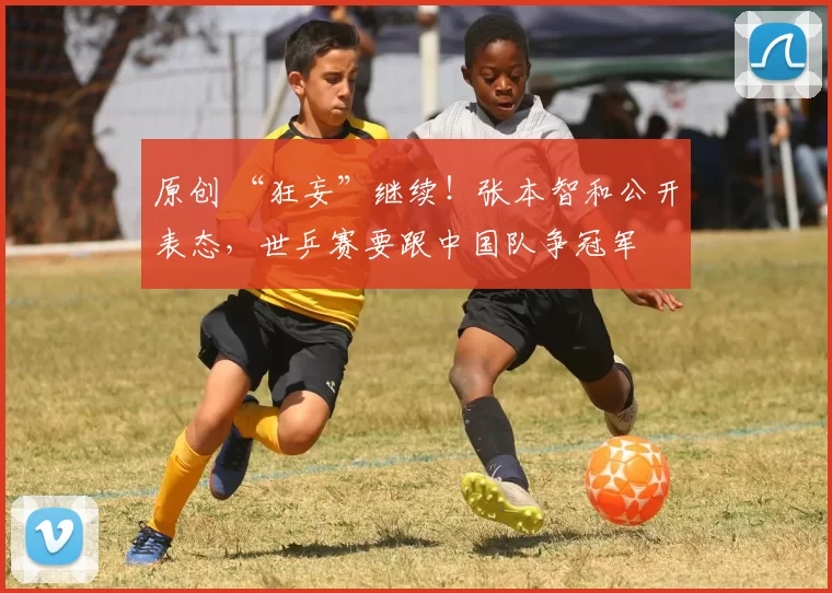 原创 “狂妄”继续！张本智和公开表态，世乒赛要跟中国队争冠军