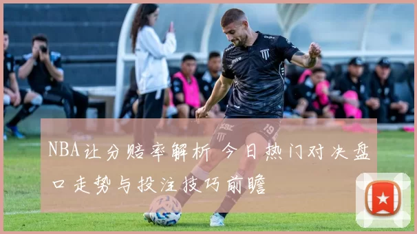 NBA让分赔率解析 今日热门对决盘口走势与投注技巧前瞻