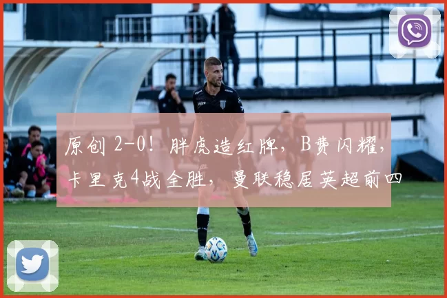 原创 2-0！胖虎造红牌，B费闪耀，卡里克4战全胜，曼联稳居英超前四