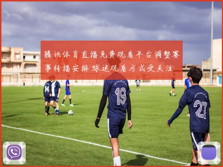 腾讯体育直播免费观看平台调整赛事转播安排 球迷观看方式受关注