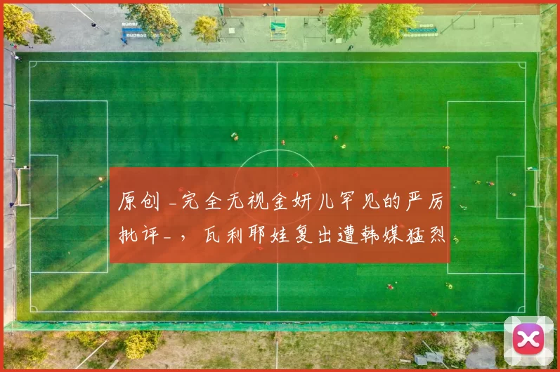 原创 _完全无视金妍儿罕见的严厉批评_ ，瓦利耶娃复出遭韩媒猛烈抨击