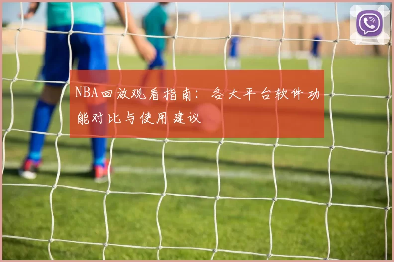NBA回放观看指南:各大平台软件功能对比与使用建议