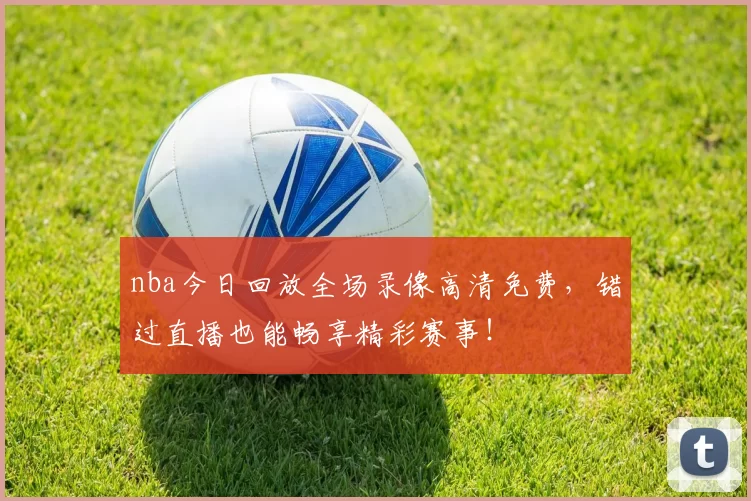 nba今日回放全场录像高清免费,错过直播也能畅享精彩赛事!