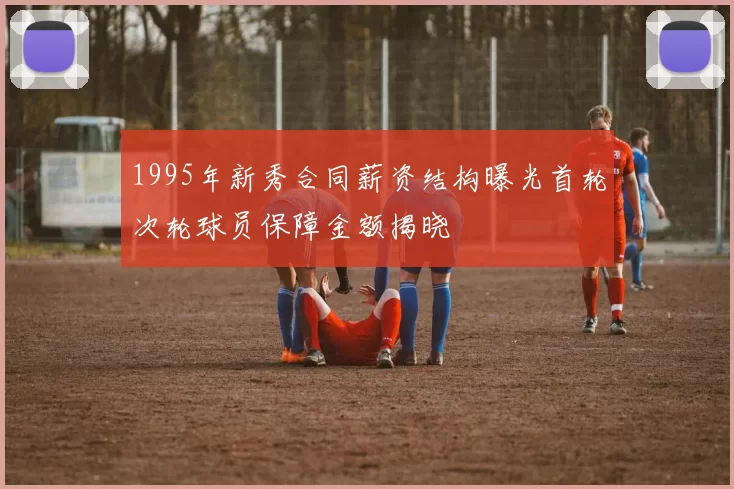 1995年新秀合同薪资结构曝光首轮次轮球员保障金额揭晓