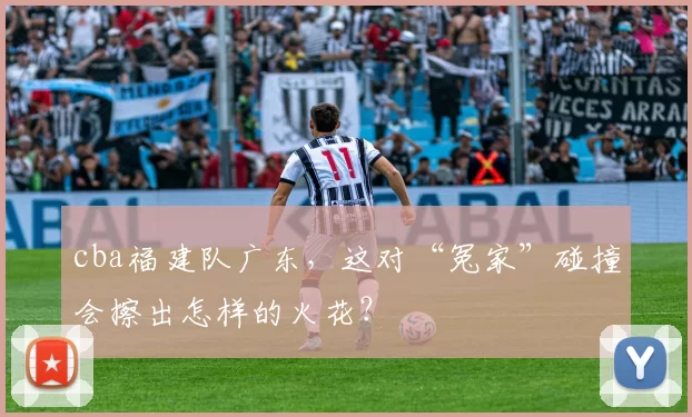 cba福建队广东,这对“冤家”碰撞会擦出怎样的火花?