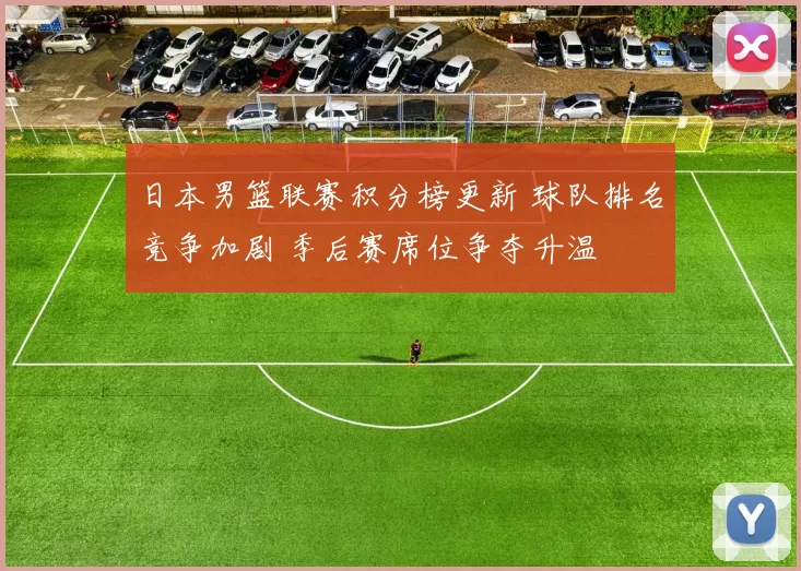 日本男篮联赛积分榜更新 球队排名竞争加剧 季后赛席位争夺升温