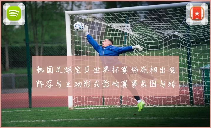 韩国足球宝贝世界杯赛场亮相出场阵容与互动形式影响赛事氛围与转播关注