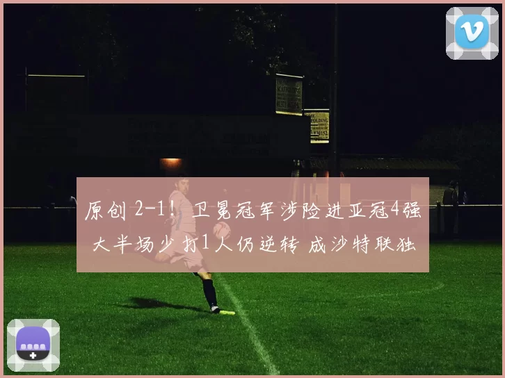 原创 2-1！卫冕冠军涉险进亚冠4强 大半场少打1人仍逆转 成沙特联独苗