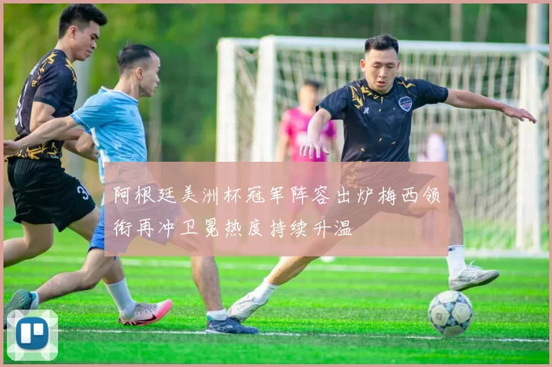 阿根廷美洲杯冠军阵容出炉梅西领衔再冲卫冕热度持续升温