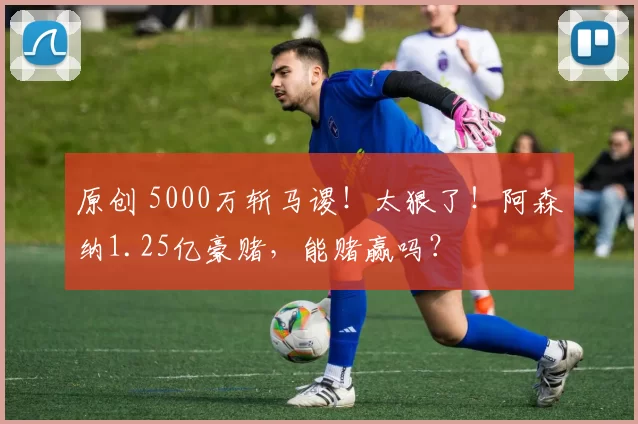 原创 5000万斩马谡!太狠了!阿森纳1.25亿豪赌,能赌赢吗?