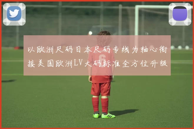 以欧洲尺码日本尺码专线为轴心衔接美国欧洲LV大码标准全方位升级