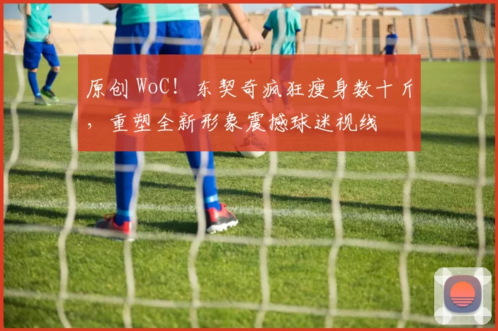 原创 WoC！东契奇疯狂瘦身数十斤，重塑全新形象震撼球迷视线