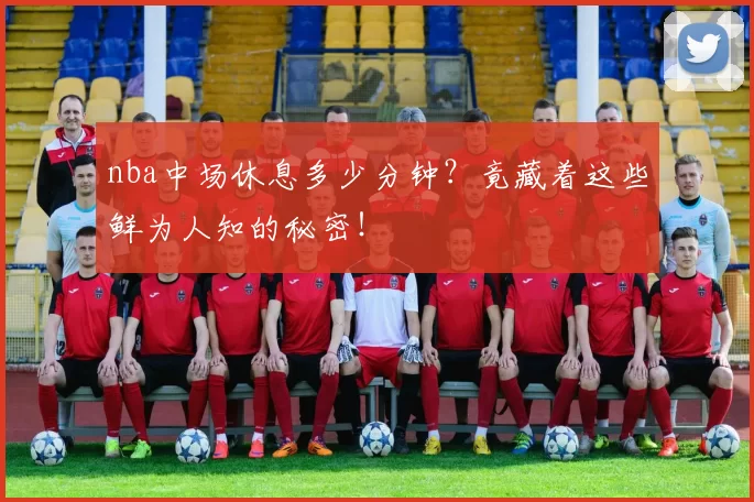 nba中场休息多少分钟？竟藏着这些鲜为人知的秘密！
