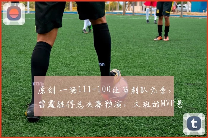 原创 一场111-100让马刺队无奈，雷霆胜得总决赛预演，文班的MVP悬了！