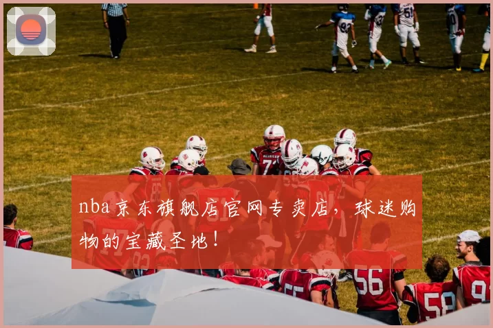 nba京东旗舰店官网专卖店，球迷购物的宝藏圣地！