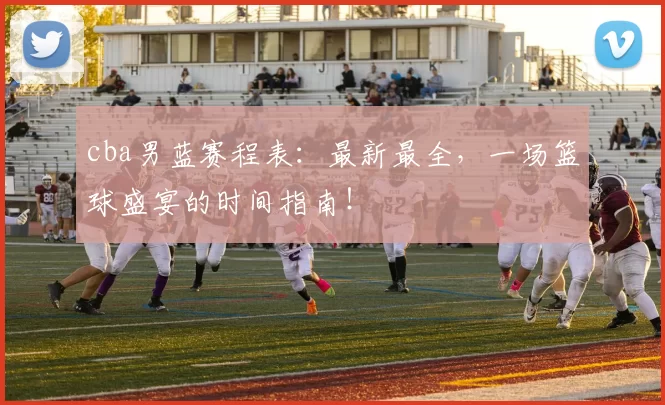 cba男蓝赛程表：最新最全，一场篮球盛宴的时间指南！