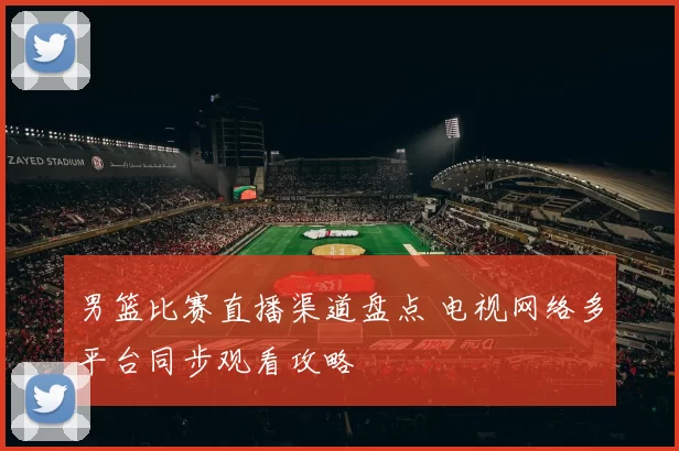 男篮比赛直播渠道盘点 电视网络多平台同步观看攻略