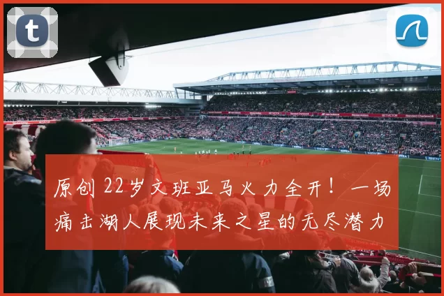 原创 22岁文班亚马火力全开!一场痛击湖人展现未来之星的无尽潜力