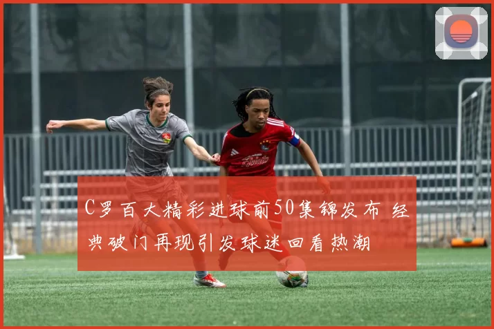 C罗百大精彩进球前50集锦发布 经典破门再现引发球迷回看热潮
