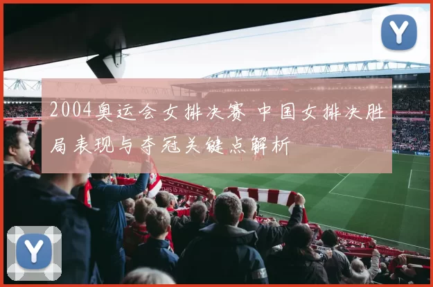 2004奥运会女排决赛 中国女排决胜局表现与夺冠关键点解析