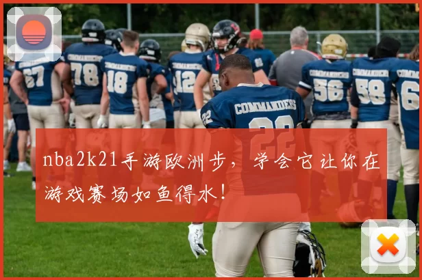 nba2k21手游欧洲步,学会它让你在游戏赛场如鱼得水!