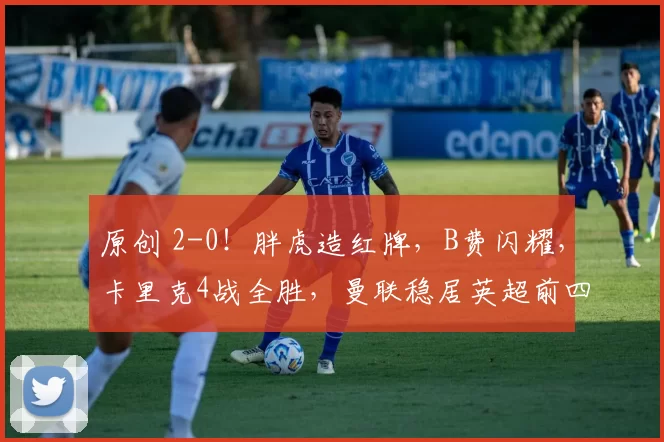 原创 2-0！胖虎造红牌，B费闪耀，卡里克4战全胜，曼联稳居英超前四